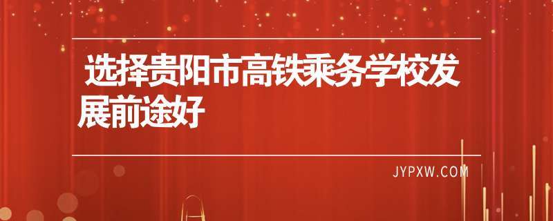 贵阳高铁乘务学校-贵州高铁乘务大专学校排名？